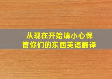 从现在开始请小心保管你们的东西英语翻译