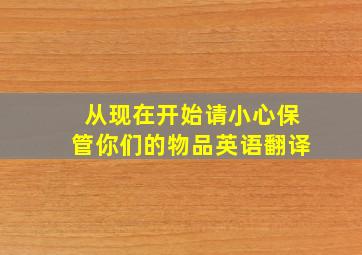 从现在开始请小心保管你们的物品英语翻译