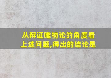 从辩证唯物论的角度看上述问题,得出的结论是