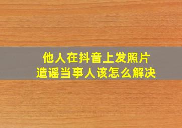 他人在抖音上发照片造谣当事人该怎么解决