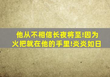 他从不相信长夜将至!因为火把就在他的手里!炎炎如日