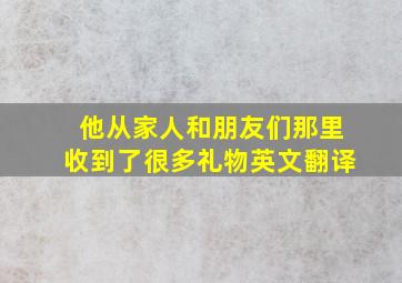 他从家人和朋友们那里收到了很多礼物英文翻译