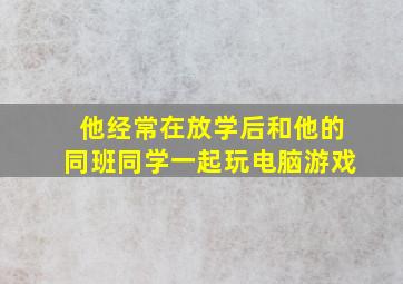 他经常在放学后和他的同班同学一起玩电脑游戏