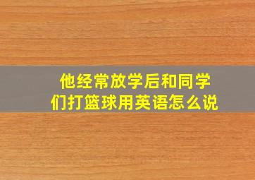 他经常放学后和同学们打篮球用英语怎么说