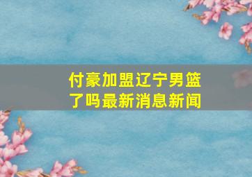 付豪加盟辽宁男篮了吗最新消息新闻