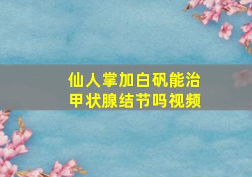 仙人掌加白矾能治甲状腺结节吗视频