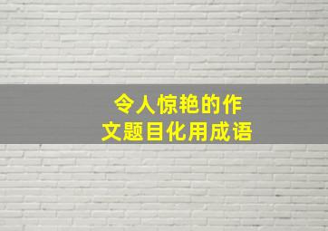 令人惊艳的作文题目化用成语