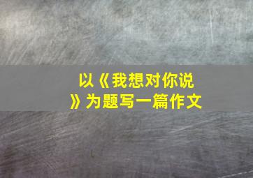 以《我想对你说》为题写一篇作文