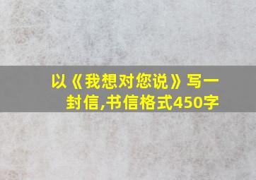 以《我想对您说》写一封信,书信格式450字