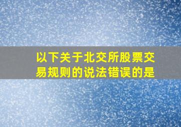 以下关于北交所股票交易规则的说法错误的是