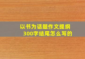 以书为话题作文提纲300字结尾怎么写的