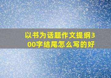 以书为话题作文提纲300字结尾怎么写的好