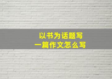 以书为话题写一篇作文怎么写