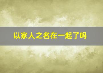 以家人之名在一起了吗