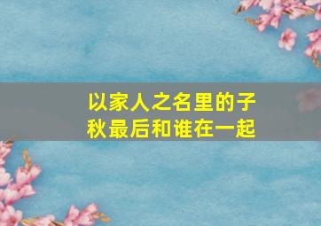 以家人之名里的子秋最后和谁在一起