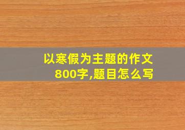 以寒假为主题的作文800字,题目怎么写