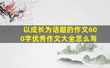 以成长为话题的作文600字优秀作文大全怎么写