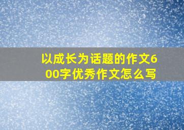 以成长为话题的作文600字优秀作文怎么写