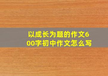 以成长为题的作文600字初中作文怎么写