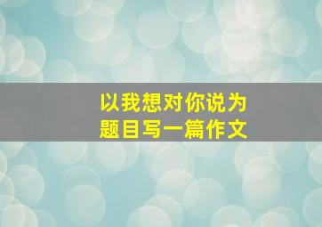 以我想对你说为题目写一篇作文