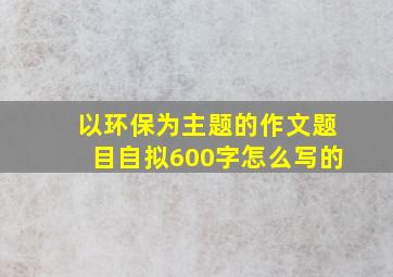 以环保为主题的作文题目自拟600字怎么写的