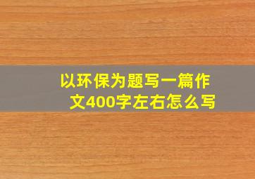 以环保为题写一篇作文400字左右怎么写