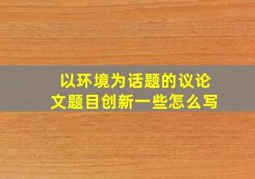 以环境为话题的议论文题目创新一些怎么写