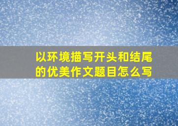 以环境描写开头和结尾的优美作文题目怎么写