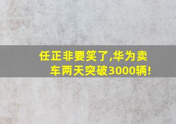 任正非要笑了,华为卖车两天突破3000辆!