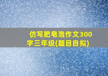 仿写肥皂泡作文300字三年级(题目自拟)