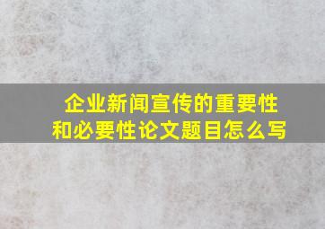 企业新闻宣传的重要性和必要性论文题目怎么写