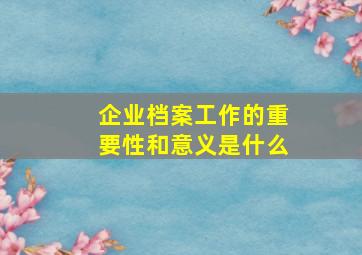 企业档案工作的重要性和意义是什么