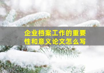 企业档案工作的重要性和意义论文怎么写