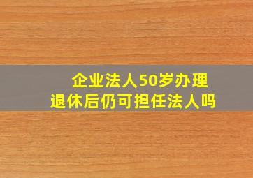 企业法人50岁办理退休后仍可担任法人吗