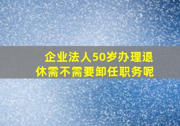 企业法人50岁办理退休需不需要卸任职务呢