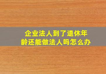 企业法人到了退休年龄还能做法人吗怎么办