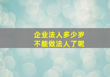 企业法人多少岁不能做法人了呢