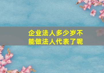 企业法人多少岁不能做法人代表了呢