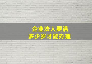 企业法人要满多少岁才能办理