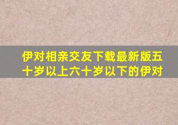 伊对相亲交友下载最新版五十岁以上六十岁以下的伊对