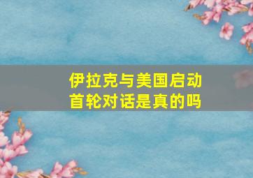 伊拉克与美国启动首轮对话是真的吗