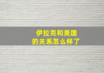 伊拉克和美国的关系怎么样了