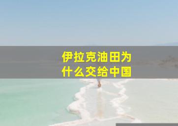 伊拉克油田为什么交给中国