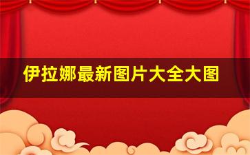 伊拉娜最新图片大全大图