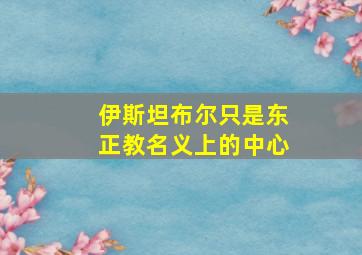 伊斯坦布尔只是东正教名义上的中心