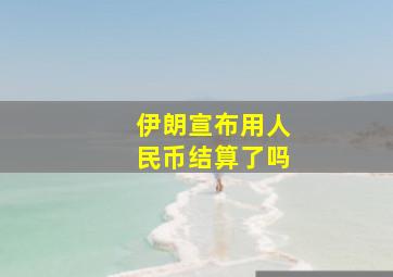 伊朗宣布用人民币结算了吗