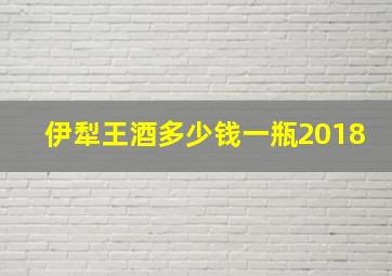 伊犁王酒多少钱一瓶2018