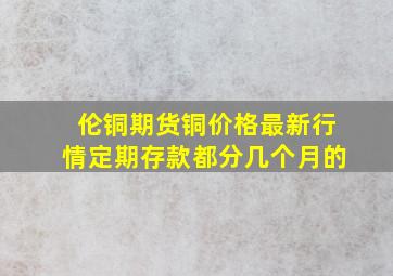 伦铜期货铜价格最新行情定期存款都分几个月的