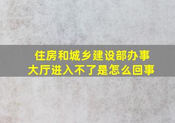 住房和城乡建设部办事大厅进入不了是怎么回事