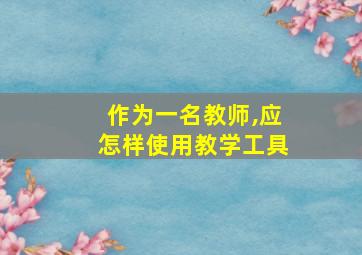 作为一名教师,应怎样使用教学工具